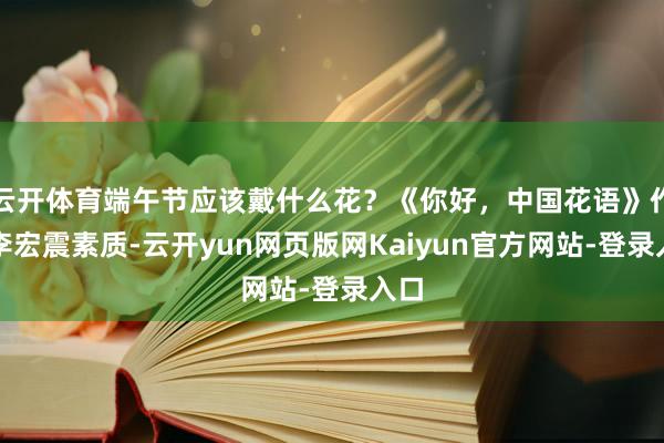 云开体育端午节应该戴什么花？《你好，中国花语》作家李宏震素质-云开yun网页版网Kaiyun官方网站-登录入口