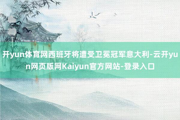 开yun体育网西班牙将遭受卫冕冠军意大利-云开yun网页版网Kaiyun官方网站-登录入口