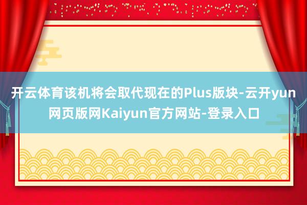 开云体育该机将会取代现在的Plus版块-云开yun网页版网Kaiyun官方网站-登录入口