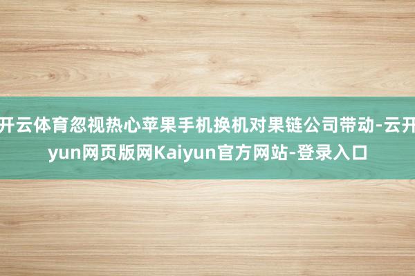 开云体育忽视热心苹果手机换机对果链公司带动-云开yun网页版网Kaiyun官方网站-登录入口