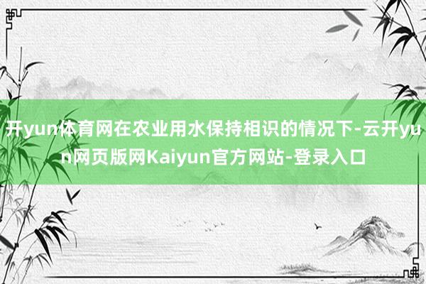 开yun体育网在农业用水保持相识的情况下-云开yun网页版网Kaiyun官方网站-登录入口