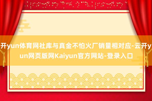 开yun体育网社库与真金不怕火厂销量相对应-云开yun网页版网Kaiyun官方网站-登录入口