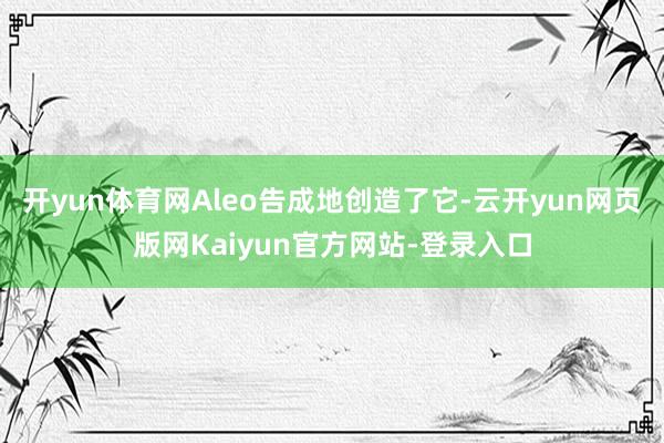 开yun体育网Aleo告成地创造了它-云开yun网页版网Kaiyun官方网站-登录入口