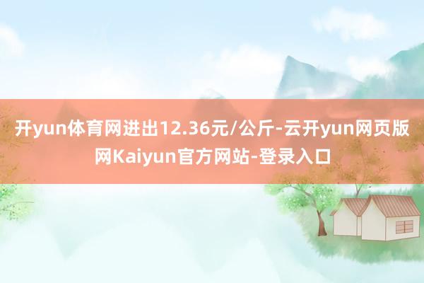 开yun体育网进出12.36元/公斤-云开yun网页版网Kaiyun官方网站-登录入口