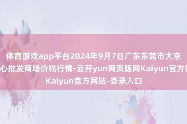 体育游戏app平台2024年9月7日广东东莞市大京九农副居品中心批发商场价钱行情-云开yun网页版网Kaiyun官方网站-登录入口