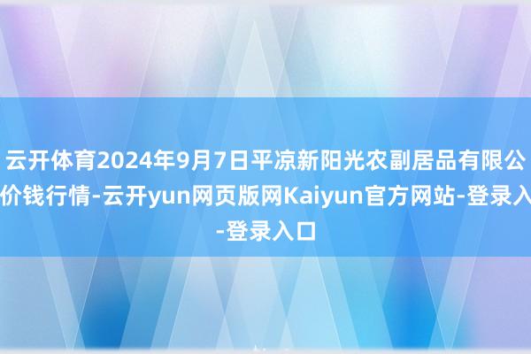 云开体育2024年9月7日平凉新阳光农副居品有限公司价钱行情-云开yun网页版网Kaiyun官方网站-登录入口