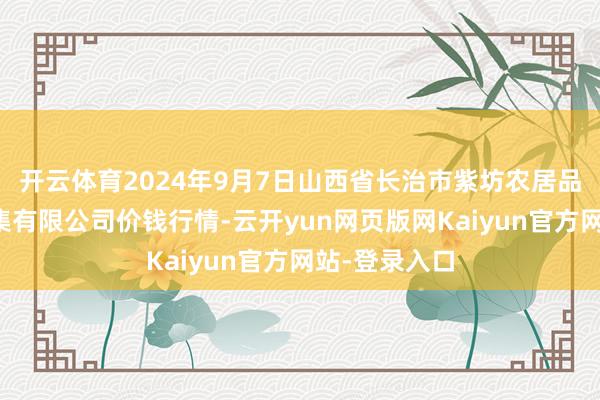 开云体育2024年9月7日山西省长治市紫坊农居品空洞往复市集有限公司价钱行情-云开yun网页版网Kaiyun官方网站-登录入口