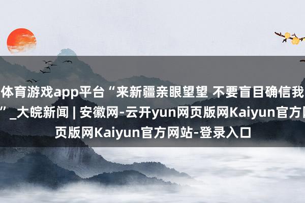 体育游戏app平台“来新疆亲眼望望 不要盲目确信我方国度的媒体”_大皖新闻 | 安徽网-云开yun网页版网Kaiyun官方网站-登录入口