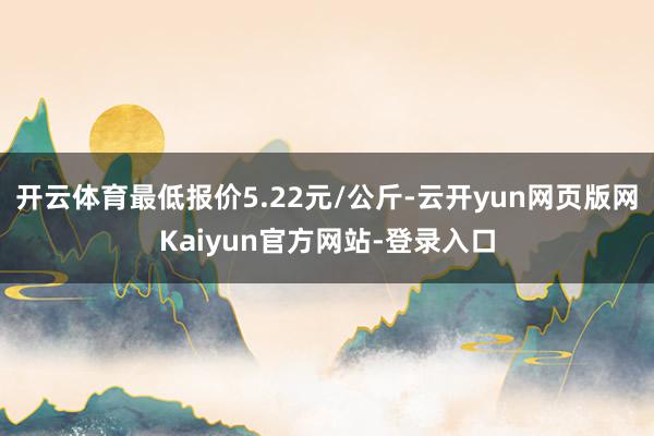 开云体育最低报价5.22元/公斤-云开yun网页版网Kaiyun官方网站-登录入口