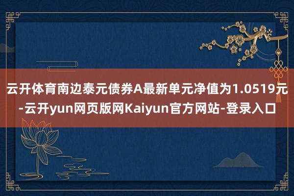 云开体育南边泰元债券A最新单元净值为1.0519元-云开yun网页版网Kaiyun官方网站-登录入口