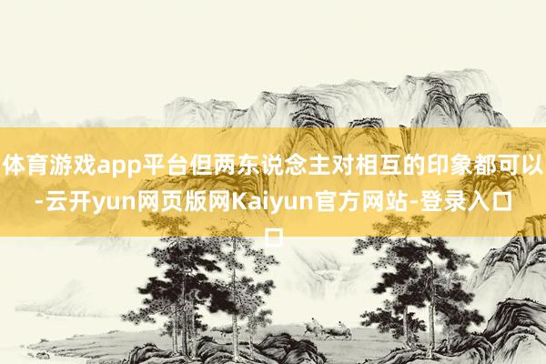 体育游戏app平台但两东说念主对相互的印象都可以-云开yun网页版网Kaiyun官方网站-登录入口