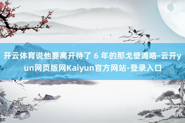 开云体育说他要离开待了 6 年的那戈壁滩咯-云开yun网页版网Kaiyun官方网站-登录入口