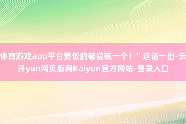 体育游戏app平台要饭的破瓷碗一个！”这话一出-云开yun网页版网Kaiyun官方网站-登录入口