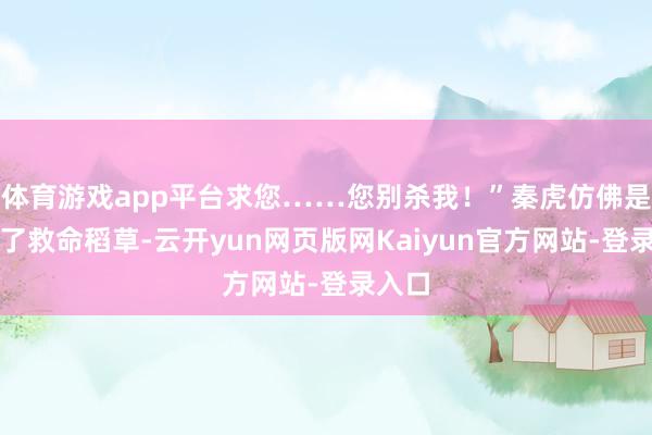 体育游戏app平台求您……您别杀我！”秦虎仿佛是抓到了救命稻草-云开yun网页版网Kaiyun官方网站-登录入口