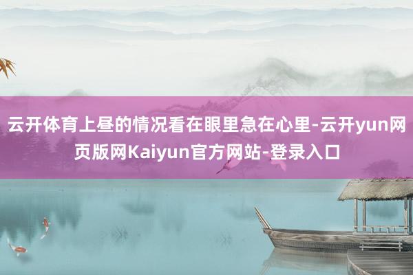 云开体育上昼的情况看在眼里急在心里-云开yun网页版网Kaiyun官方网站-登录入口