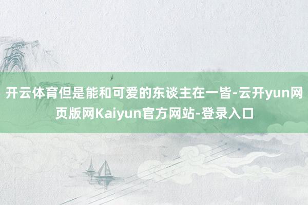 开云体育但是能和可爱的东谈主在一皆-云开yun网页版网Kaiyun官方网站-登录入口