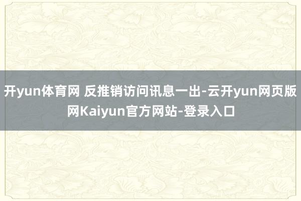 开yun体育网 反推销访问讯息一出-云开yun网页版网Kaiyun官方网站-登录入口