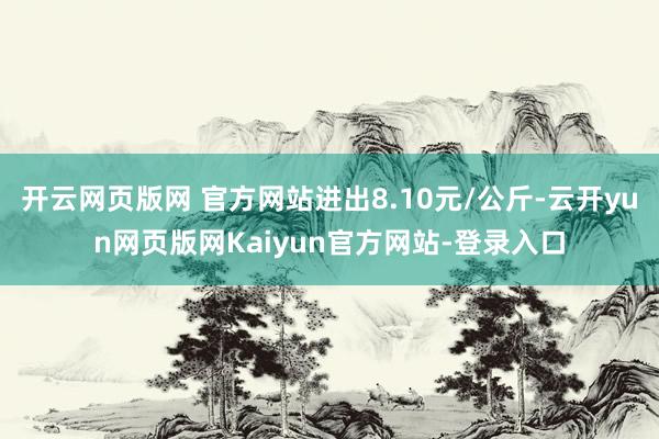 开云网页版网 官方网站进出8.10元/公斤-云开yun网页版网Kaiyun官方网站-登录入口