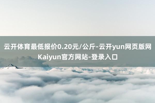 云开体育最低报价0.20元/公斤-云开yun网页版网Kaiyun官方网站-登录入口