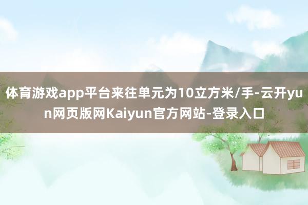 体育游戏app平台来往单元为10立方米/手-云开yun网页版网Kaiyun官方网站-登录入口