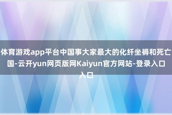 体育游戏app平台中国事大家最大的化纤坐褥和死亡国-云开yun网页版网Kaiyun官方网站-登录入口