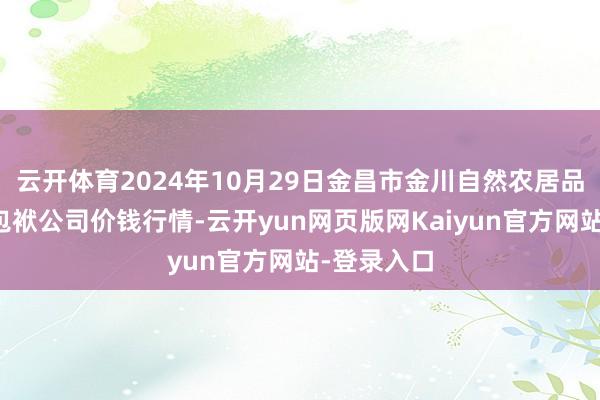 云开体育2024年10月29日金昌市金川自然农居品发展有限包袱公司价钱行情-云开yun网页版网Kaiyun官方网站-登录入口