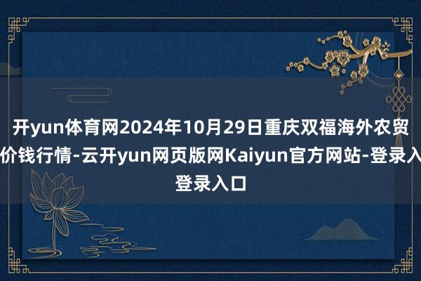 开yun体育网2024年10月29日重庆双福海外农贸城价钱行情-云开yun网页版网Kaiyun官方网站-登录入口