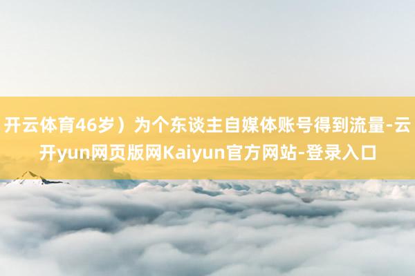 开云体育46岁）为个东谈主自媒体账号得到流量-云开yun网页版网Kaiyun官方网站-登录入口