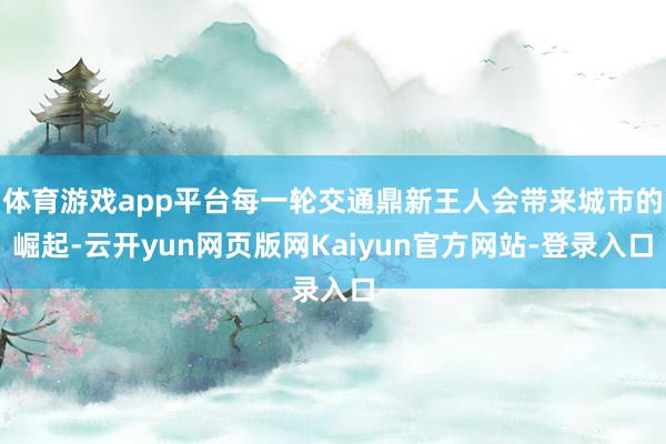 体育游戏app平台每一轮交通鼎新王人会带来城市的崛起-云开yun网页版网Kaiyun官方网站-登录入口