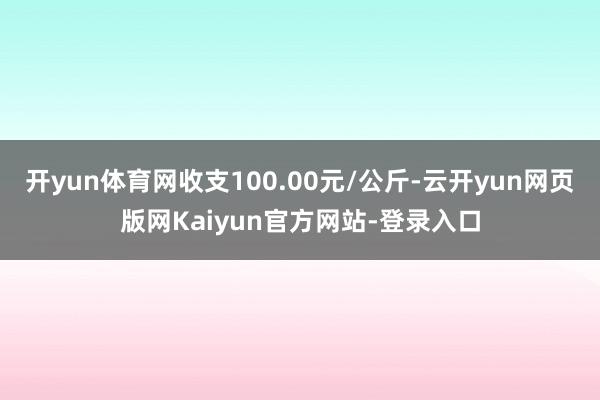 开yun体育网收支100.00元/公斤-云开yun网页版网Kaiyun官方网站-登录入口