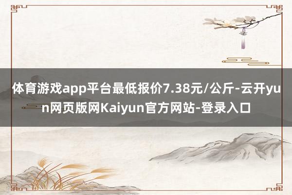 体育游戏app平台最低报价7.38元/公斤-云开yun网页版网Kaiyun官方网站-登录入口