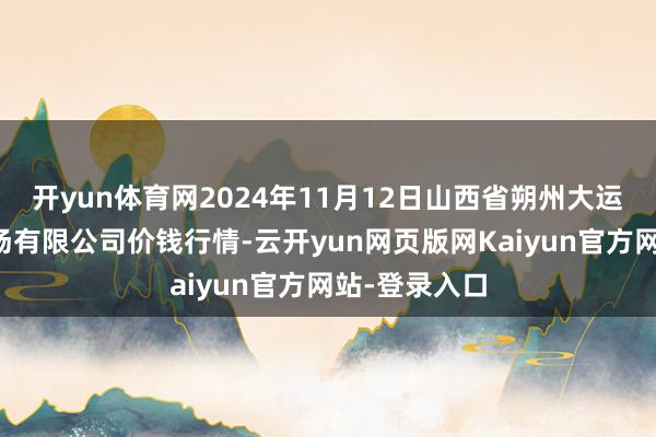 开yun体育网2024年11月12日山西省朔州大运果菜批发商场有限公司价钱行情-云开yun网页版网Kaiyun官方网站-登录入口