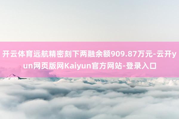 开云体育远航精密刻下两融余额909.87万元-云开yun网页版网Kaiyun官方网站-登录入口