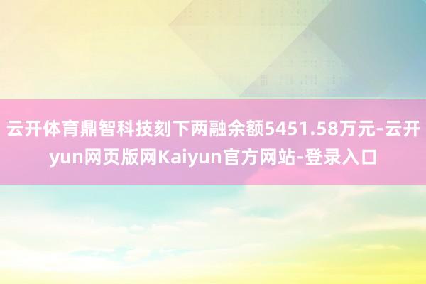 云开体育鼎智科技刻下两融余额5451.58万元-云开yun网页版网Kaiyun官方网站-登录入口