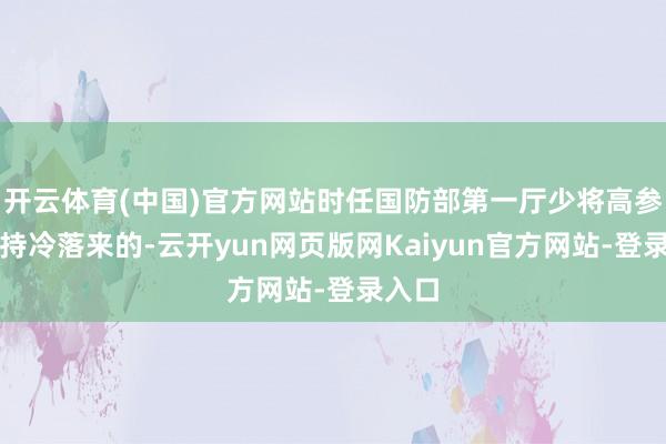 开云体育(中国)官方网站时任国防部第一厅少将高参刘劲持冷落来的-云开yun网页版网Kaiyun官方网站-登录入口