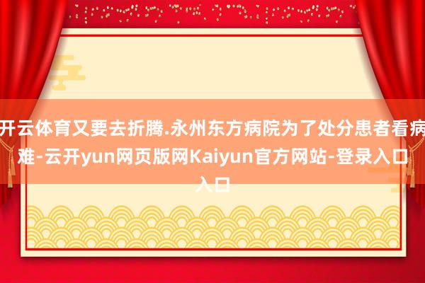 开云体育又要去折腾.永州东方病院为了处分患者看病难-云开yun网页版网Kaiyun官方网站-登录入口