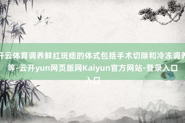 开云体育调养鲜红斑痣的体式包括手术切除和冷冻调养等-云开yun网页版网Kaiyun官方网站-登录入口