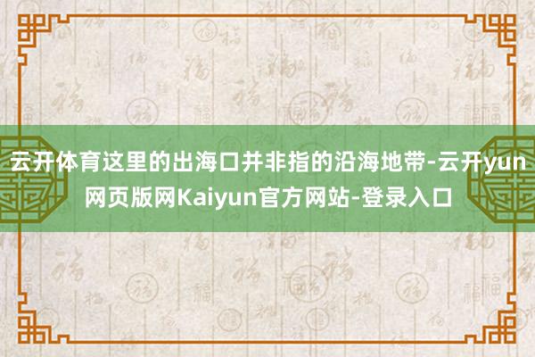 云开体育这里的出海口并非指的沿海地带-云开yun网页版网Kaiyun官方网站-登录入口