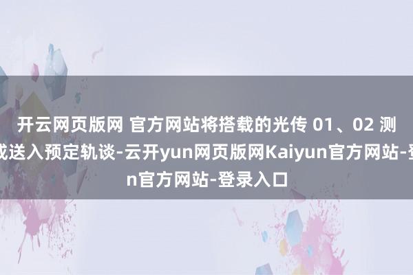 开云网页版网 官方网站将搭载的光传 01、02 测验星告成送入预定轨谈-云开yun网页版网Kaiyun官方网站-登录入口