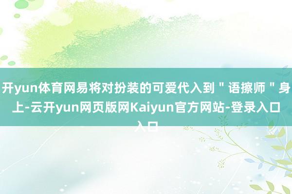 开yun体育网易将对扮装的可爱代入到＂语擦师＂身上-云开yun网页版网Kaiyun官方网站-登录入口