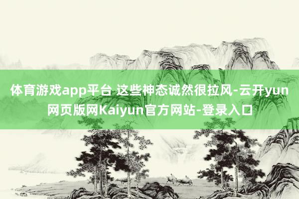 体育游戏app平台 这些神态诚然很拉风-云开yun网页版网Kaiyun官方网站-登录入口